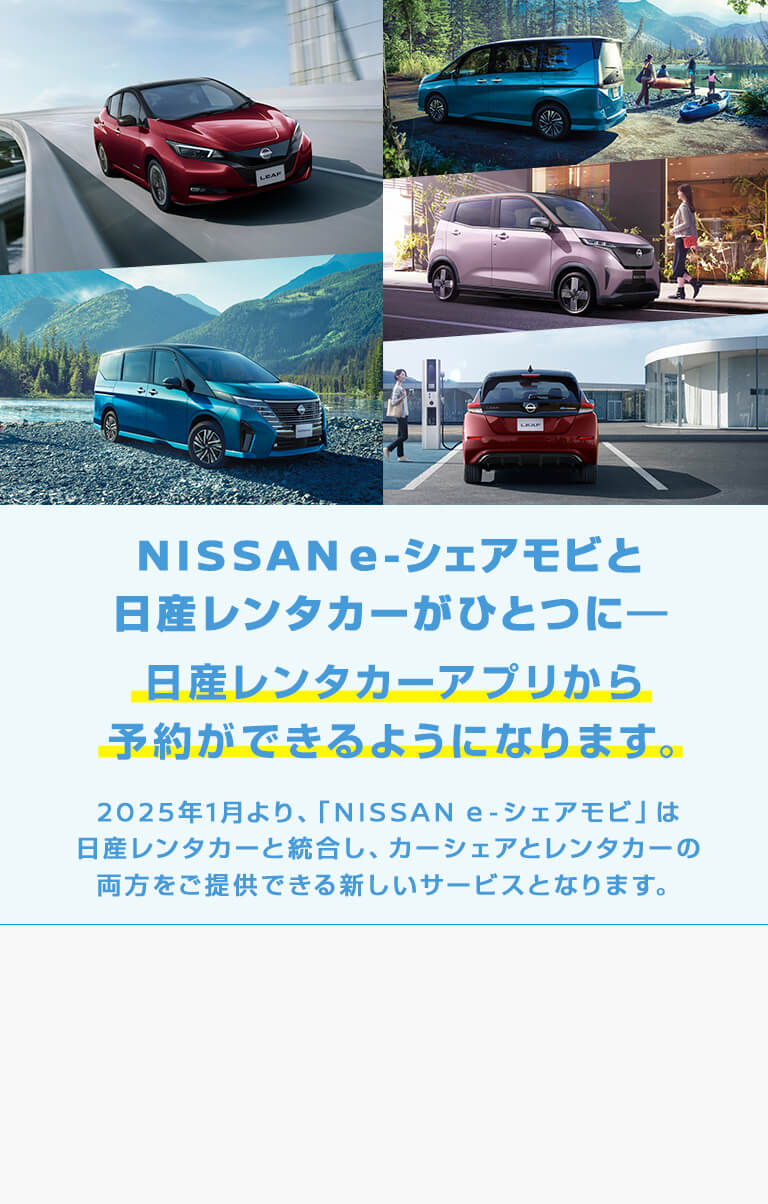 NISSAN e-シェアモビと日産レンタカーがひとつに　日産レンタカーアプリから予約できるようになります。　2025年1月より、「NISSAN e-シェアモビ」は日産レンタカーと統合し、カーシェアとレンタカーの両方をご提供できる新しいとなります。