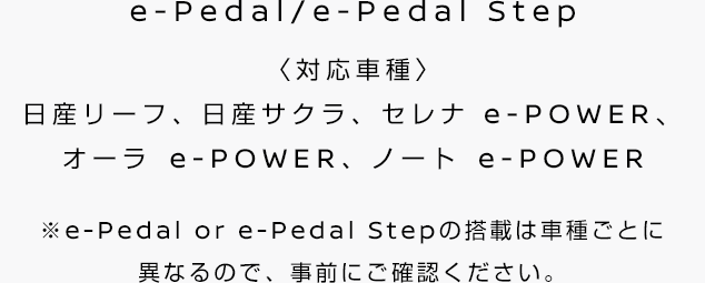 e-Pedal/e-Pedal Step(対応車種：日産リーフ、日産サクラ) e-POWER Drive(対応車種：ノート e-POWER、セレナ e-POWER、キックス e-POWER)※e-Pedal or e-Pedal Stepの搭載は車種ごとに 異なるので、事前にご確認ください。